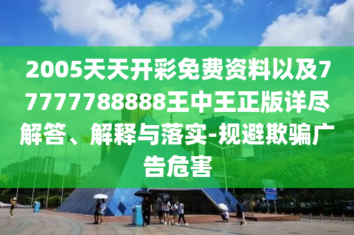 2005天天开彩免费资料以及77777788888王中王正版详尽解答、解释与落实-规避欺骗广告危害